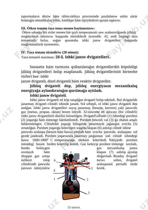 rmaǵa berilgen tema: 25-tema. laboratoriyalıq jumıs. hár qıylı temperaturalı suw aralastırılǵanda jıllılıq muǵdarların salıstırıw. texnologiyanıń maqseti: oqıwshılardı tapsırmalarınıń túrleri hám olardıń túsindiriliwi menen tanıstırıw. oqıwshılarda standart hám standart emes tapsırmaların dúziw hám tálim-tárbiya processinde paydalanıw ushin zárúr bolatuǵin metodikalıq bilim, kónlikpe hám tájriybelerin quram taptırıw. iii. ótken temanı taza tema menen baylanıstırıw: ótken sabaqta biz sizler menen hár qıylı temperaturalı suw aralastırılǵanda jıllılıq muǵdarların salıstırıw haqqında túsiniklerdi úyrendik. al, endi búgingi taza temamızda bolsa, soǵan qosımsha ishki janıw dvigatelleri haqqında maǵlıwmatlardı úyrenemiz. iv. taza temanı túsindiriw (20 minut): taza temaniń mazmunı: 26-§. ishki janıw dvigatelleri. sanaatta hám turmısta qollanılatuǵın dvigatellerdiń kópshiligi jıllılıq dvigatelleri bolıp esaplanadı. jıllılıq dvigatelleriniń birneshe túrleri bar: ishki janıw dvigateli, dizel dvigateli hám reaktiv dvigateller. jıllılıq dvigateli dep, jıllılıq energiyasın mexanikalıq energiyaǵa aylandıratuǵın qurılmaǵa aytıladı. ishki janıw dvigateli. ishki janıw dvigateli eń kóp tarqalǵan dvigatel bolıp tabıladı. bul dvigatelde janarmay dvigatel cilindri ishinde janadı. sol sebepli, ol …