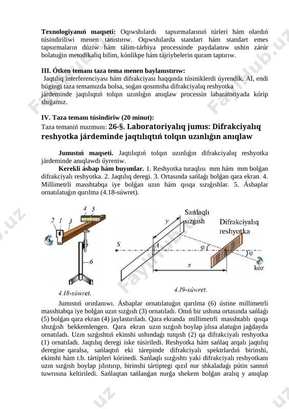 ardıń qatnasın kózden ótkeriw, jurnaldı toltırıw. ii. úyge tapsırma soraw (10 minut): úyge tapsırmaǵa berilgen tema: 25-tema. jaqtılıq interferenciyası hám difrakciyası. texnologiyanıń maqseti: oqıwshılardı tapsırmalarınıń túrleri hám olardıń túsindiriliwi menen tanıstırıw. oqıwshılarda standart hám standart emes tapsırmaların dúziw hám tálim-tárbiya processinde paydalanıw ushin zárúr bolatuǵin metodikalıq bilim, kónlikpe hám tájriybelerin quram taptırıw. iii. ótken temanı taza tema menen baylanıstırıw: jaqtılıq interferenciyası hám difrakciyası haqqında túsiniklerdi úyrendik. al, endi búgingi taza temamızda bolsa, soǵan qosımsha difrakciyalıq reshyotka járdeminde jaqtılıqtıń tolqın uzınlıǵın anıqlaw processin labaratoriyada kórip shıǵamız. iv. taza temanı túsindiriw (20 minut): taza temaniń mazmunı: 26-§. laboratoriyalıq jumıs: difrakciyalıq reshyotka járdeminde jaqtılıqtıń tolqın uzınlıǵın anıqlaw jumıstıń maqseti. jaqtılıqtıń tolqın uzınlıǵın difrakciyalıq reshyotka járdeminde anıqlawdı úyreniw. [image: ]kerekli ásbap hám buyımlar. 1. reshyotka turaqlısı mm hám mm bolǵan difrakciyalı reshyotka. 2. jaqtılıq deregi. 3. ortasında sańlaǵı bolǵan qara ekran. 4. millimetrli masshtabqa iye bolǵan uzın hám qısqa sızıǵıshlar. 5. ásbaplar ornatılatuǵın qurılma …