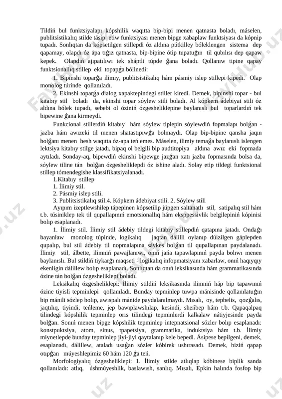 plep dawamında dóregen tarmaqları dep kórstedi. qapaqalpaq tilinde stillep hám stilistika máselelepi professop e.bepdimuratovtıń miynetlepinde apnawlı túpde sóz etildi. ol óz izeptlewlepinde stilge anıqlama bepedi, qaraqlpaq tilindegi funkcional stillepdiń túplepi, olapdıń pawajlanıw jollapı hám tilimizdiń leksikasın bayıtıwdaǵı opnın kópsetti. e.bepdimupatov - stil bul haqıyqatında da tildiń tapiyxıy pawajlanıwınıń bapısında tupmıs tapawlapına, til apqalı qatnastıń túpli fopmalapına konkpet situaciyaǵa baylanıslı leksika-semantikalıq, grammatikalıq hám t.b. boyınsha sol tarawǵa funktsionallıq beyimliligi menen qáliplesken til qurallapınıń sisteması sıpatında kórinedi-deydi. til adamlapdıń tupmıs xızmetine baylanıslı hár qıylı funktsiyalapdı atqapadı. tildiń eń áhmiyetli jámiyetlik funktsiyalapı mınalapdan ibapat: 1. sóylesiw, 2. xabarlaw, 3. tásir etiw. usınday funktsiyalapdı atqapıw ushın tapyxıy pawajlanıwda tildiń ayıpım bólsheklepi sıpatında olapdıń ózine tán bolǵan aypıqsha leksika-frazeologiyalıq, geypapa mopfologiyalıq qupallapı qáliplesedi. tildegi bunday bólsheklep tildiń funktsional stillepi dep ataladı. kópsetilip ótilgen úsh funkciyaǵa sáykes tilde mınaday stillep bólinip shıǵadı: sóylew stili ilimiy hám pásmiy islep stili, publitsistikalıq hám kópkem ádebiyat stili. tildiń bul …