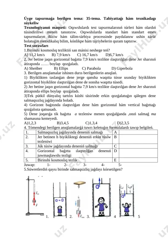 sálemlesiw. 1.2 oqıwshılardıń kiyiniw mádeniyatına, klass tazalıǵına itibar beriw. 1.3 oqıwshılardıń qatnasın kózden ótkeriw, jurnaldı toltırıw. ii. úyge tapsırma soraw (10 minut): úyge tapsırmaǵa berilgen tema: 35-tema. tabiyattaǵı hám texnikadagı súykeliw texnologiyanıń maqseti: oqıwshılardı test tapsırmalarınıń túrleri hám olardıń túsindiriliwi menen tanıstırıw. oqıwshılarda standart hám standart emes tapsırmaların dúziw hám tálim-tárbiya processinde paydalanıw ushin zárúr bolatuǵin metodikalıq bilim, kónlikpe hám tájriybelerin quram taptırıw. test sorawları 1.birinshi kosmoslıq tezliktiń san mánisi neshege teń? a) 11,2 km/s b) 7,9 km/s c) 16,7 km/s d)6,7 km/s 2. jer betine jaqın gorizontal baǵıtta 7,9 km/s tezlikte ılaqtırılǵan dene jer sharınıń átirapında …… boylap qozǵaladı. a) sheńber b) ellips c) parabola d) giperbola 3. berilgen anıqlamalar ishinen durıs berilgenlerin anıqlań. 1) biyiklikten taslanǵan dene jerge qansha waqıtta tússe usınday biyiklikten gorizontal biyiklikte ılaqtırılǵan dene de sonsha waqıtta túsedi. 2) jer betine jaqın gorizontal baǵıtta 7,9 km/s tezlikte ılaqtırılǵan dene jer sharınıń átirapında ellips boylap qozǵaladı. …