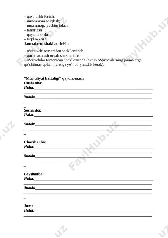 lash orqali shakllantirish; – o‘quvchilar tomonidan shakllantirish (ayrim o‘quvchilarning jamoalarga qo‘shilmay qolish holatiga yo‘l qo‘ymaslik kerak). “mas’uliyat haftaligi” qaydnomasi: dushanba: holat:_____________________________________________________________________________________________________________________________ sabab:_____________________________________________________________________________________________________________________________ seshanba: holat:_____________________________________________________________________________________________________________________________ sabab:_____________________________________________________________________________________________________________________________ chorshanba: holat:_____________________________________________________________________________________________________________________________ sabab:_____________________________________________________________________________________________________________________________ payshanba: holat:_____________________________________________________________________________________________________________________________ sabab:_____________________________________________________________________________________________________________________________ juma: holat:_____________________________________________________________________________________________________________________________ sabab:_____________________________________________________________________________________________________________________________ shanba: holat:_____________________________________________________________________________________________________________________________ sabab:_____________________________________________________________________________________________________________________________ xulosa:__________________________________________________________ __________________________________________________________________________________________________________