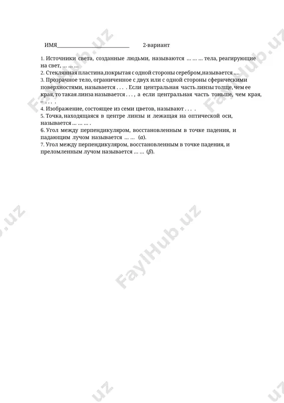 . velichina, obratnaya fokusnomu rasstoyaniyu, nazivaetsya . . . linzi. 4. steklyannaya plastina,pokritaya s odnoy storoni serebrom,nazivaetsya …. 5. tela, izluchayushie svet, nazivayutsya … … . 6. solntse, zvezdi, molniya, polyarnoe siyanie, zolotoy juk, nekotorie vidi rib, peregnoy yavlyayutsya … … … . 7. istochniki sveta, sozdannie lyudmi, nazivayutsya … … … tela, reagiruyushie na svet, … … … imya______________________________ 2-variant 1. istochniki sveta, sozdannie lyudmi, nazivayutsya … … … tela, reagiruyushie na svet, … … … 2. steklyannaya plastina,pokritaya s odnoy storoni serebrom,nazivaetsya …. 3. prozrachnoe telo, ogranichennoe s dvux ili s odnoy storoni sfericheskimi poverxnostyami, nazivaetsya . . . . esli tsentralnaya chast linzi tolshe, chem ee kraya, to takaya linza nazivaetsya . . . , a esli tsentralnaya chast tonshe, chem kraya, – . . . . 4. izobrajenie, sostoyashee iz semi tsvetov, nazivayut . . . . 5. tochka, naxodyashayasya v tsentre linzi i lejashaya na …