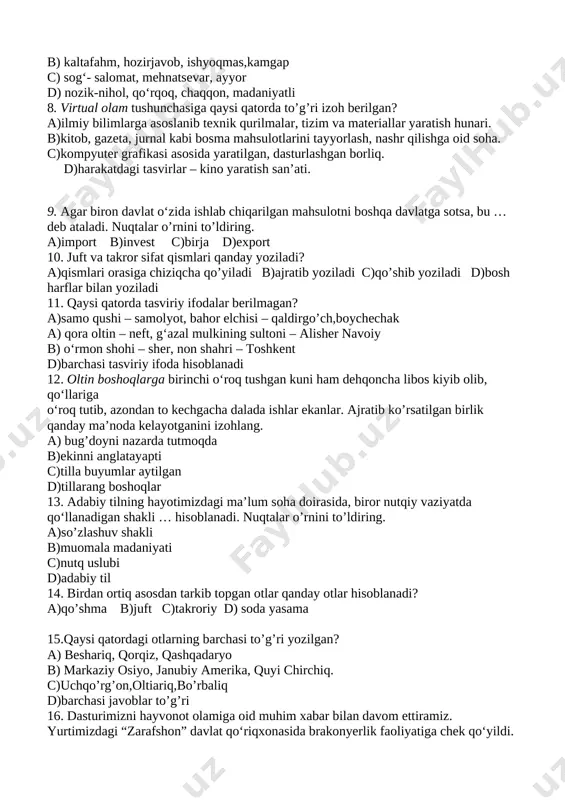 ulotni boshqa davlatga sotsa, bu …deb ataladi. nuqtalar o’rnini to’ldiring. a)import b)invest c)birja d)export 10. juft va takror sifat qismlari qanday yoziladi? a)qismlari orasiga chiziqcha qo’yiladi b)ajratib yoziladi c)qo’shib yoziladi d)bosh harflar bilan yoziladi 11. qaysi qatorda tasviriy ifodalar berilmagan? a)samo qushi – samolyot, bahor elchisi – qaldirgo’ch,boychechak a) qora oltin – neft, g‘azal mulkining sultoni – alisher navoiy b) o‘rmon shohi – sher, non shahri – toshkent d)barchasi tasviriy ifoda hisoblanadi 12. oltin boshoqlarga birinchi o‘roq tushgan kuni ham dehqoncha libos kiyib olib, qo‘llariga o‘roq tutib, azondan to kechgacha dalada ishlar ekanlar. ajratib ko’rsatilgan birlik qanday ma’noda kelayotganini izohlang. a) bug’doyni nazarda tutmoqda b)ekinni anglatayapti c)tilla buyumlar aytilgan d)tillarang boshoqlar 13. adabiy tilning hayotimizdagi ma’lum soha doirasida, biror nutqiy vaziyatda qo‘llanadigan shakli … hisoblanadi. nuqtalar o’rnini to’ldiring. a)so’zlashuv shakli b)muomala madaniyati c)nutq uslubi d)adabiy til 14. birdan ortiq asosdan tarkib topgan otlar qanday otlar hisoblanadi? a)qo’shma b)juft c)takroriy d) …
