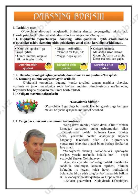 chilar davomati aniqlanadi. sinfning darsga tayyorgarligi tekshiriladi. darsda psixologik iqlim yaratish, dars shiori va maqsadini e’lon qilish. 1.1. o’qituvchi o’quvchilarga darsning oltin qoidasini aytib o’tadi hamda o’quvchilar ushbu darsning oltin qoidalariga amal qilish kerakligi ta’kidlanadi. [image: image3.png] 1.2. darsda psixologik iqlim yaratish, dars shiori va maqsadini e’lon qilish: 1.3. kunning muhim voqealari aytib o’tiladi: o’qituvchi tomonidan bugungi kunda tavallud topgan mashhur shaxslar, yurtimiz va jahon maydonida sodir bo’lgan muhim ijtimoiy-siyosiy ma’lumotlar, bayramlar haqida qisqacha ma’lumot berib o’tiladi. ii. o’tilgan mavzuni takrorlash: [image: image12.png] “guruhlarda ishlash” o’quvchilar 3 guruhga bo’linadi. har bir guruh uyga berilgan mavzu bo’yicha qisqacha ma’lumot berishadi. iii. yangi dars mavzusi mazmunini tushuntirish: [image: image13.png] “sariq devni minib”, “sariq devni o`limi” romani kirmagan xonadon, uning qahramonlari bilan do`stlashmagan bolalar bo`lmasa kerak. buning boisi, yozuvchi bolalar adabiyotiga hayotni haqqoniy tasvirlash bilan o`z o`quvchisini voqealarga ishontira olgani bilan boshqa ijodkorlar farq qiladi. “xudoyberdi akaning tabiatida o`zi qandaydir mo`jaz, yaxshi ma’noda …