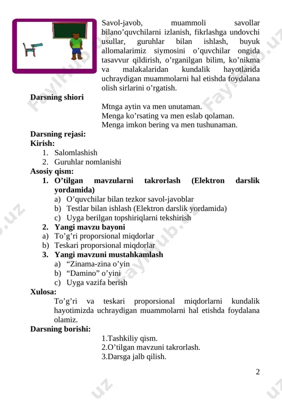 losa: to’g’ri va teskari proporsional miqdorlarni kundalik hayotimizda uchraydigan muammolarni hal etishda foydalana olamiz. darsning borishi: 1.tashkiliy qism. 2.o’tilgan mavzuni takrorlash. 3.darsga jalb qilish. tashkiliy qism: a) salomlashish b) yo'qlama qilish. g) sinf tozaligiga e’tibor. siyosiy daqiqa: [image: opisanie: masala1]1. vatanimiz qayer? 2. vatan qayerdan boshlanadi. vatan bu ostonadan boshlanadi. vatan bu kindik qonimi to’kilgan joy. vatan bu o’tirgan partamiz. vatan bu ona allasidan boshlanadi. 3.bu yil mustaqillik bayramini necha yilligini nishonladik? 4.davlatimiz mustaqil bo`lib o`zining nimalariga erishdi? 5.o`zbekiston respublikasi davlat gerbi qachon qabul qilingan? 6. o`zbekiston respublikasi davlat bayrog`i qachon qabul qilingan? 7.gerb haqida sherlar bilasizmi? 8.madhiya qachon qabul qilingan? 9. konstitutsiya qachon qabul qilingan? 10.o’lkamizda qaysi fasl? 11.bu yil qanday yil? 12.barkamol avlod deganda nimalarni bilib oldingiz? bugun bizlar barkamol avlod shu vatanning suyanch ardog`i azim chinor bo`lsagar vatan bizlar uning ko`rki yaprog`i biz hech kimdan kam bo`lmagaymiz kam bo`lmagaymiz illo hech qachon biz bir tanmiz, sobiq qadammiz …