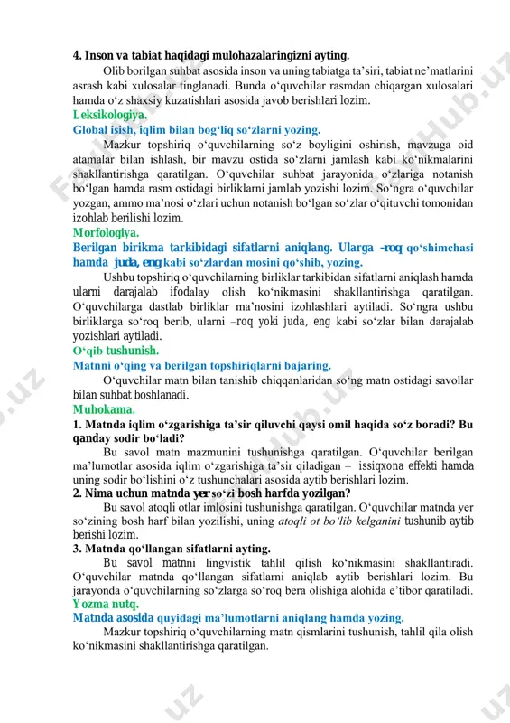 iqishi haqida oʻylab koʻrishlari, insoniyatning ekologiyaga taʼsirini izohlab aytishlari lozim. 4. inson va tabiat haqidagi mulohazalaringizni ayting. olib borilgan suhbat asosida inson va uning tabiatga taʼsiri, tabiat neʼmatlarini asrash kabi xulosalar tinglanadi. bunda oʻquvchilar rasmdan chiqargan xulosalari hamda oʻz shaxsiy kuzatishlari asosida javob berishlari lozim. leksikologiya. global isish, iqlim bilan bogʻliq soʻzlarni yozing. mazkur topshiriq oʻquvchilarning soʻz boyligini oshirish, mavzuga oid atamalar bilan ishlash, bir mavzu ostida soʻzlarni jamlash kabi koʻnikmalarini shakllantirishga qaratilgan. oʻquvchilar suhbat jarayonida oʻzlariga notanish boʻlgan hamda rasm ostidagi birliklarni jamlab yozishi lozim. soʻngra oʻquvchilar yozgan, ammo maʼnosi oʻzlari uchun notanish boʻlgan soʻzlar oʻqituvchi tomonidan izohlab berilishi lozim. morfologiya. berilgan birikma tarkibidagi sifatlarni aniqlang. ularga -roq qoʻshimchasi hamda juda, eng kabi soʻzlardan mosini qoʻshib, yozing. ushbu topshiriq oʻquvchilarning birliklar tarkibidan sifatlarni aniqlash hamda ularni darajalab ifodalay olish koʻnikmasini shakllantirishga qaratilgan. oʻquvchilarga dastlab birliklar maʼnosini izohlashlari aytiladi. soʻngra ushbu birliklarga soʻroq berib, ularni –roq yoki juda, eng kabi …