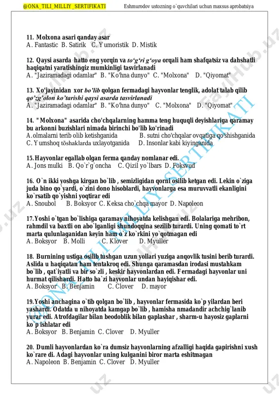 uchun maxsus aprobatsiya 11. molxona asari qanday asar a. fantastic b. satirik c. yumoristik d. mistik 12. qaysi asarda hatto eng yorqin va to‘g‘ri g‘oya orqali ham shafqatsiz va dahshatli haqiqatni yaratishingiz mumkinligi tasvirlanadi a. "jaziramadagi odamlar" b. "ko'hna dunyo" c. "molxona" d. "qiyomat" 13. xo'jayinidan xor bo’lib qolgan fermadagi hayvonlar tenglik, adolat talab qilib qo’zg’olon ko’tarishi qaysi asarda tasvirlanadi a. "jaziramadagi odamlar" b. "ko'hna dunyo" c. "molxona" d. "qiyomat" 14. "molxona" asarida cho'chqalarning hamma teng huquqli deyishlariga qaramay bu arkonni buzishlari nimada birinchi bo'lib ko'rinadi a. olmalarni terib olib ketishganida b. sutni cho'chqalar ovqatiga qo'shishganida c. yumshoq tõshaklarda uxlayotganida d. insonlar kabi kiyinganida 15. hayvonlar egallab olgan ferma qanday nomlanar edi. a. jons mulki b. qo`r`g`oncha c. qizil yo`lbars d. foksvud 16. o`n ikki yoshga kirgan bo`lib , semizligidan qorni osilib ketgan edi. lekin o`ziga juda bino qo`yardi, o`zini dono hisoblardi, hayvonlarga esa muruvvatli ekanligini ko`rsatib qo`yishni yoqtirar edi …