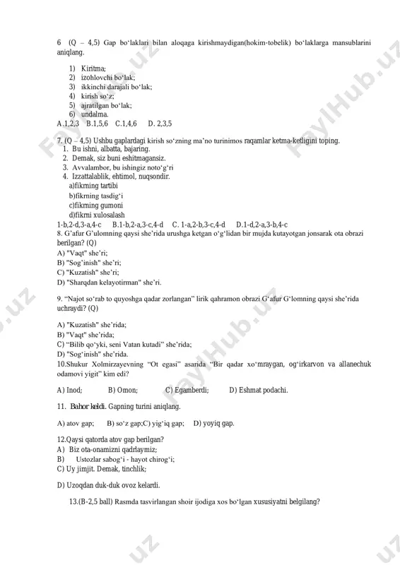 losasini bildiradi a. 3,5,6 b. 1,4,5 c. 2,4,6 d. 1,3,5 6 (q – 4,5) gap bo‘laklari bilan aloqaga kirishmaydigan(hokim-tobelik) bo‘laklarga mansublarini aniqlang. 1) kiritma; 2) izohlovchi bo‘lak; 3) ikkinchi darajali bo‘lak; 4) kirish so‘z; 5) ajratilgan bo‘lak; 6) undalma. a.1,2,3 b.1,5,6 c.1,4,6 d. 2,3,5 7. (q – 4,5) ushbu gaplardagi kirish so‘zning ma’no turinimos raqamlar ketma-ketligini toping. 1. bu ishni, albatta, bajaring. 2. demak, siz buni eshitmagansiz. 3. avvalambor, bu ishingiz noto‘g‘ri 4. izzattalablik, ehtimol, nuqsondir. a)fikrning tartibi b)fikrning tasdig‘i c)fikrning gumoni d)fikrni xulosalash 1-b,2-d,3-a,4-c b.1-b,2-a,3-c,4-d c. 1-a,2-b,3-c,4-d d.1-d,2-a,3-b,4-c 8. g’afur g’ulomning qaysi she’rida urushga ketgan o‘g‘lidan bir mujda kutayotgan jonsarak ota obrazi berilgan? (q) a) "vaqt" she’ri; b) "sog’inish" she’ri; c) "kuzatish" she’ri; d) "sharqdan kelayotirman" she’ri. 9. “najot so‘rab to quyoshga qadar zorlangan” lirik qahramon obrazi g‘afur g‘lomning qaysi she’rida uchraydi? (q) a) "kuzatish" she’rida; b) "vaqt" she’rida; c) “bilib qoʻyki, seni vatan kutadi” she’rida; d) "sog‘inish" she’rida. …