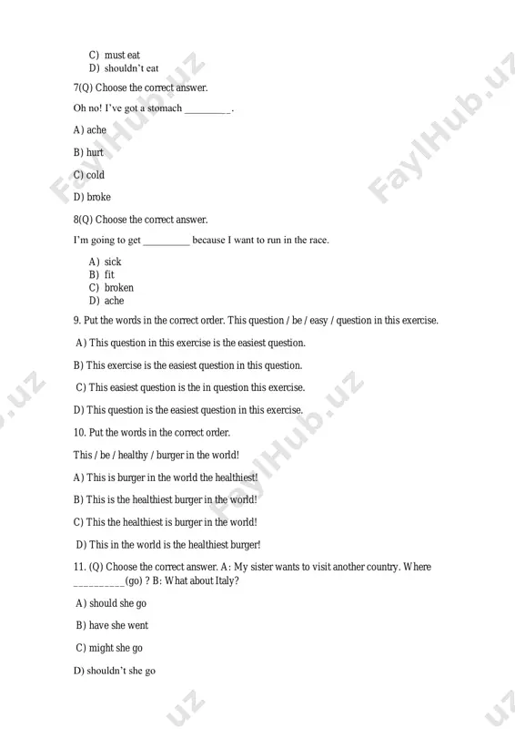 ger! 11. (q) choose the correct answer. a: my sister wants to visit another country. where __________(go) ? b: what about italy? a) should she go b) have she went c) might she go d) shouldn’t she go 12. (q) choose the correct answer. a: my sisters want to do a new sport. which one __________ (do)? b: badminton is good fun. a) shouldn’t they do b) could she do c) should they do d) should she do 13. (q) choose the correct answer. i don’t feel well and i’ve got a ______________. a) hurt b) temperature c) sick d) pain 14. (q) choose the correct answer. i don’t know what’s wrong but my eye ___________. a) pain b) sick c) hurts d) ache 15. (q) choose the correct answer. the apartment has got two bedrooms. the house has got four bedrooms. the apartment is ________the house. (big) a) bigger …