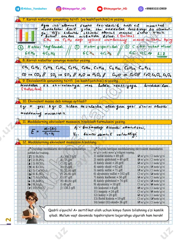 %) hisoblang. ω(cu) = _____; ω(s) = _____; ω(o) = _____. 6) ch3cooh – sirka kislota tarkibidagi barcha elementlarning massa ulushlarini (%) hisoblang. ω(c) = _____; ω(h) = _____; ω (o) = _____. 7) fe2(so4)3 – temir (iii) sulfat tarkibidagi barcha elementlarning massa ulushlarini (%) hisoblang. ω(fe) = _____; ω(s) = _____; ω(o) = _____. 8) naoh – natriy gidroksid tarkibidagi barcha elementlarning massa ulushlarini (%) hisoblang. ω(na) = _____; ω(o) = _____; ω(h) = _____ a) ω(c)=80%; ω(h)=20%; formula: ____________________ b) ω(na)=57,5%; ω(h)=2,5; ω(o)=40%; formula: ____________________ c) ω(o)=20%; ω(cu)=80%; formula: ____________________ d) ω(s)=20%; ω(cu)=80%; formula: ____________________ e) ω(𝐶𝑢)=40%; ω(𝑂)=40%; ω(𝑆)=20%; formula: ____________________ f) ω(𝐹𝑒)=28%; ω(𝑆)=24; ω(𝑂)=48%; formula: ____________________ 2 @abbos_yandashev @kimyogarlar_hd @kimyogarlar_hd +998933310909 7. karrali nisbatlar qonunining ta’rifi (va kashfiyotchisi) ni yozing. 8. karrali nisbatlar qonuniga misollar yozing. 9. ekvivalentlik qonunining ta’rifi (va kashfiyotchisi) ni yozing. 10. ekvivalent massa deb nimaga aytiladi? 11. moddalarning ekvivalent massasini hisoblash formulasini yozing. …