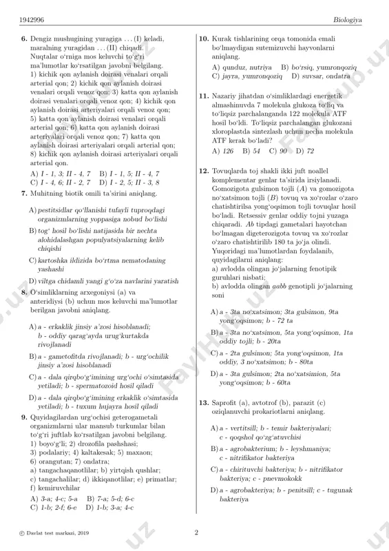4. yopiq urug‘li o‘simlik (a), ochiq urug‘li o‘simlik (b), sporali o‘simlik (c) larni aniqlang. 1) zarpechak; 2) rovoch; 3) raffleziya; 4) baliqko‘z; 5) saur; 6) funariya a) a - 1, 4; b - 5; s - 6 b) a - 1, 5; b - 4; s - 6 c) a - 1, 3; b - 2; s - 6 d) a - 2, 4; b - 5; s - 3 5. biotik omil ta’siri keltirilgan javobni aniqlang. a)hasharotlarning qattiq sovuq natijasida nobud bo‘lishi b)dukkakli o‘simlik ildizida tugunak bakteriyalarning hamkorlikda yashashi c)zararkunanda hasharotlarga qarshi dori purkalishi natijasida ularning halok bo‘lishi d)o‘simliklarning kuchli shamol ta’sirida nobud bo‘lishi c© davlat test markazi, 2019 1 1942996 biologiya 6. dengiz mushugining yuragiga . . . (i) keladi, maralning yuragidan . . . (ii) chiqadi. nuqtalar o‘rniga mos keluvchi to‘g‘ri ma’lumotlar ko‘rsatilgan javobni belgilang. 1) kichik qon aylanish doirasi venalari orqali arterial qon; 2) kichik qon …