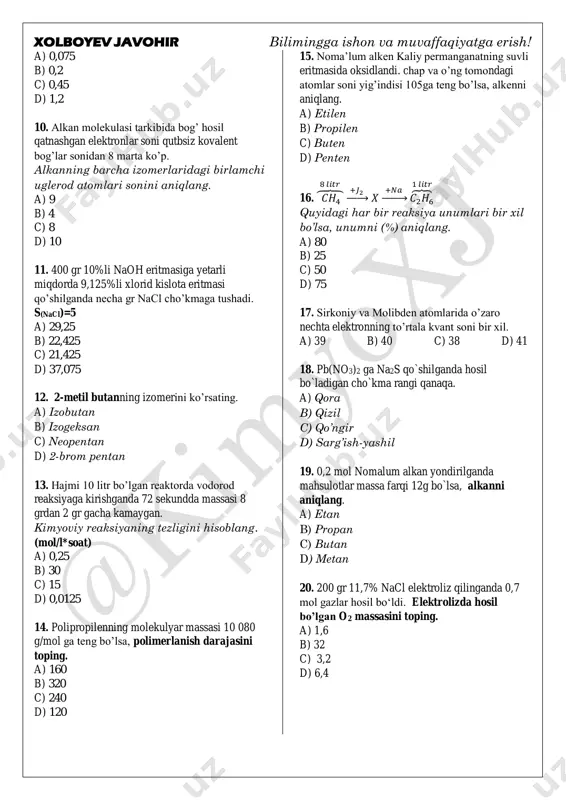 erak 9. glukozaning 2/5 qismi moy kislotali bijg’itilganda 0,6 mol gaz ajraladi. qolgan qismi spirtli bijg’itilganda qancha (mol) gaz ajraladi. sr o o 𝑨 = 𝑂 𝐻 − 𝑂 − 𝑭𝒆 o o b o o 𝑪𝒔 − 𝑂 𝑫 = 𝑂 𝐻 − 𝑂 mochevina alyuminiy fosfat kalsiy perxlorat 1 2 3 xolboyev javohir bilimingga ishon va muvaffaqiyatga erish! a) 0,075 b) 0,2 c) 0,45 d) 1,2 10. alkan molekulasi tarkibida bog’ hosil qatnashgan elektronlar soni qutbsiz kovalent bog’lar sonidan 8 marta ko’p. alkanning barcha izomerlaridagi birlamchi uglerod atomlari sonini aniqlang. a) 9 b) 4 c) 8 d) 10 11. 400 gr 10%li naoh eritmasiga yetarli miqdorda 9,125%li xlorid kislota eritmasi qo’shilganda necha gr nacl cho’kmaga tushadi. s(nacl)=5 a) 29,25 b) 22,425 c) 21,425 d) 37,075 12. 2-metil butanning izomerini ko’rsating. a) izobutan b) izogeksan c) neopentan d) 2-brom pentan 13. hajmi 10 litr bo’lgan reaktorda vodorod reaksiyaga kirishganda …