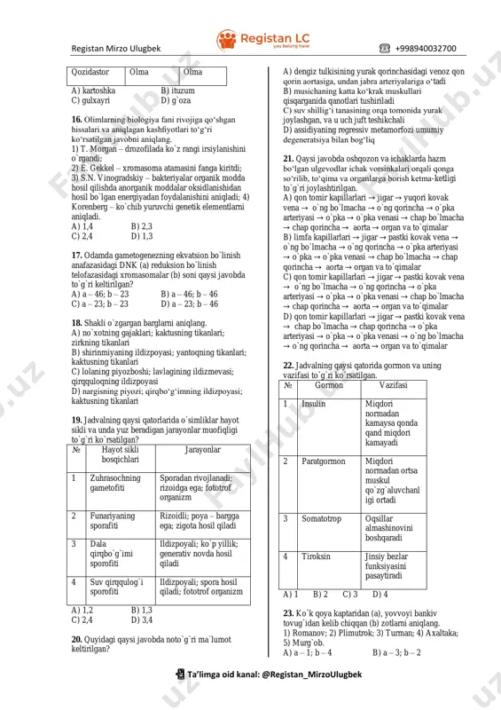 rayonlari haqidagi ma`lumotlarni aniqlang. 1) birlamchi siydik hosil bo`ladi; 2) filtratsiya deb ataladi; 3) suyuqlik unga kapillardan o`tadi; 4) suyuqlik undan kapillarga o`tadi; 5) reobsorbsiya deb ataladi. a) a – 2,5; b – 1,3 b) a - 1,3; b – 4,5 c) a – 1,2; b – 3,5 d) a – 1,4; b – 2,3 11. barcha vena qon tomirlari uchun umumiy ma`lumotni belgilang. a) venoz qon harakatlanadi b) o`ng qorinchadan chiqadi c) arterial qon harakatlanadi d) uch qavatda iborat 12. shimpanzening spermatogenez jarayonining anafaza i (a), telofaza ii (b) bosqichlaridagi xromasomalar to`plami qaysi javobda keltirilgan? a) a – 46 + xx yoki 46 + xy; b – 23 + x b) a – 46 + xy; b – 23 + y yoki 23 + x c) a – 46 + xx; b – 23 + x d) a – 48 + xy; b – 24 + y yoki 24 …