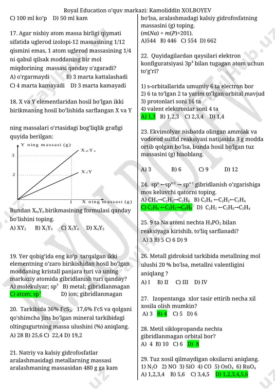 c) 2,1 d) 2,2 14. agar nisbiy atom massa hozirgi birligi o’rnida kislorod atomi massasi 1/8 qismi qabul qilinsa ca ning nisbiy atom massasi qanday bo’ladi. a) 2 b) 20 c) 40 d) 80 15. propanning yonish tenglamasida kislorod atomlarining qancha qismi vodorodga bog’lanadi? a) 2/5 b) 3/5 c) 4/5 d) 1/5 16. butan va kisloroddan iborat 1200 ml aralashma portlatildi. hosil bo’lgan suv bug’lari kondensatlangach hajm 850 ml gacha kamaydi. ortib qolgan kislorod hajmi hosil bo’lgan karbonat angidrid hajmidan necha ml ko’p yoki kam? a) 100 ml kam b) 50 ml ko’p c) 100 ml ko’p d) 50 ml kam 17. agar nisbiy atom massa birligi qiymati sifatida uglerod izolopi-12 massasining 1/12 qismini emas, 1 atom uglerod massasining 1/4 ni qabul qilsak moddaning bir mol miqdorining massasi qanday o'zgaradi? a) o'rgarmaydi b) 3 marta kattalashadi c) 4 marta kamayadi d) 3 marta kamayadi 18. x va y elementlaridan hosil …