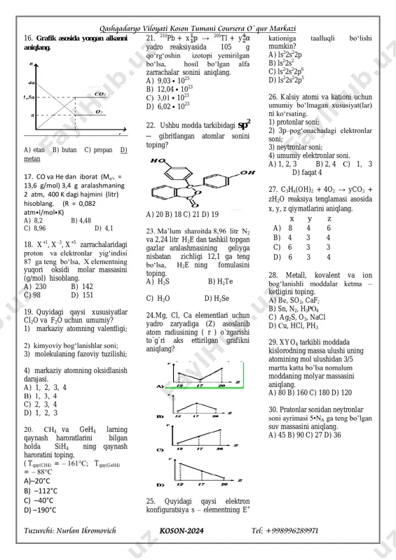 c) 10 d) 8 14. quyidagi qaysi jarayon amalga oshmoqda? a) h2o ning mno2 ishtirokida parchalanishi b) kipp aparatida moddaning hosil bo`lishi c) suvning elektrolizi d) shakarning suvda erishi 15. qaysi atomlarning massalari 1,66⦁10 –23 g ga farq qiladi? 1u = 1,66⦁10 –24 g. a) he, n b) ar, k c) ne, ca d) mn, fe qashqadaryo viloyati koson tumani coursera o`quv markazi tuzuvchi: nurlan ikromovich koson-2024 tel; +998996289971 16. grafik asosida yongan alkanni aniqlang. a) etan b) butan c) propan d) metan 17. co va he dan iborat (mo’r = 13,6 g/mol) 3,4 g aralashmaning 2 atm, 400 k dagi hajmini (litr) hisoblang. (r = 0,082 atm⦁l/mol⦁k) a) 8,2 b) 4,48 c) 8,96 d) 4,1 18. x +1 , x –3 , x +5 zarrachalaridagi proton va elektronlar yig‘indisi 87 ga teng bo‘lsa, x elementning yuqori oksidi molar massasini (g/mol) hisoblang. a) 230 b) 142 c) 98 d) 151 …