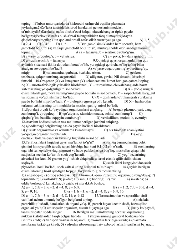 ayiqtovon. d) a – na’matak; b – oddiy jag‘-jag‘; c – yerbag‘ir tugmachagul; d – zangori sachratqi. 6.makroevolyutsiyaga taalluqli ma’lumotlarni belgilang. 1)tur doirasida amalga oshadi;2)yuz berish muddati qisqa hisoblanadi;3)urug‘, oila, sinf darajasida sodir bo‘lishi mumkin;4)to‘g‘ridan-to‘g‘ri o‘rganish mumkin;5)qadimda yashab o‘tgan hayvonlar bilan hozirgi hayvonlar taqqoslanishi orqali o‘rganiladi;6)jarayon uzoq muddat davom etganligi hisobiga o‘rganish nisbatan mushkul hisoblanadi;7)sutemizuvchilar sinfi paydo bo‘lishini misol qilish mumkin;8)allopatrik ajralish natijasida qirg‘ovullarning kenja turlari paydo bo‘lishini misol qilish mumkin. a) 1,2,4 b) 3,4,7 c) 3,6,7 d) 3,5,8 7.organizmlarning nafas olish sistemasiga xos bo’lgan to’g’ri javoblarni toping. 1)tuban umurtqasizlarda kislorodni tashuvchi oqsillar plazmada joylashgan;2)zo’luka tanasida kislorod harakatini gemosianin moddasi ta’minlaydi;3)dastlabki nafas olish a’zosi halqali chuvalchanglar tipida paydo bo’lgan;4)perlovitsa nafas olish a’zosi falanganikidan farq qilmaydi;5)mayda qisqichbaqasimonlar xitin qoplami orqali nafas olish xususiyatiga ega. a) 1, 5 b) 2, 4 c) 3, 4. d) 1, 2 8.berilgan o’simliklardan ham sporofit, ham gametofit bo’g’ini (a) va faqat gametofit bo’g’ini (b) mustaqil holda …