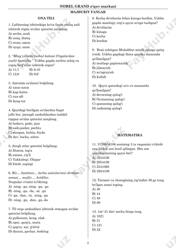 stlarim bilan kinoga bordim. ushbu gapda mantiqiy urg„u qaysi so„zga tushgan? a) do„stlarim b) kinoga c) kecha d) bordim 9. buni eshitgan muhabbat misoli og„izga qatiq ivitdi. ushbu gapdagi ibora qanday manonda qo„llanilgan? a) mutlaqo gapirmaslik b) jilmayish c) xo„ngrayish d) kulish 10. qaysi qatordagi so„z o„z manosida qo„llanilgan? a) devorning qulog„i b) oynisaning qulog„i c) qozonning qulog„i d) radioning qulog„i matematika 11. 3728954106 sonining 3 ta raqamini o‟chirib eng kichik son hosil qilingan. shu son quyidagilarning qaysi biri? a) 3254106 b) 2954106 c) 2541068 d) 2854106 12. yarmisi va choragining yig‟indisi 36 ga teng bo‟lgan sonni toping. a) 40 b) 44 c) 48 d) 60 13. 1m3 21 dm3 necha litrga teng. a) 1021 b) 31 c) 121 d) 22 nobel grand o’quv markazi 3 14. jadvaldagi ma‟lumotlarga ko‟ra 1 kg olma va 4 kg banan uchun qancha pul sarflanganligini toping. mahsulot turi miqdori(kg) qiymati (so‟m) olma 6 12000 …