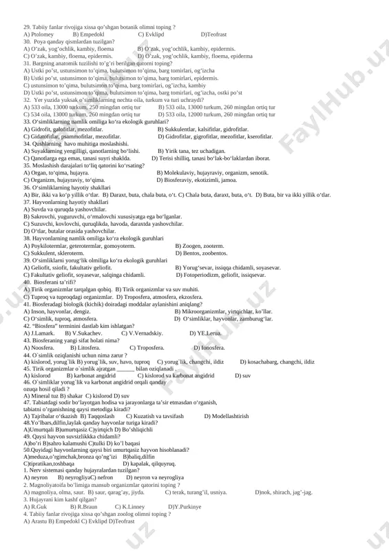 igining qurg‘oqchil issiq sharoitga moslashishi? a) hujayraviy, biokimyoviy, morfologik. b) organizm, senotik, fiziologik. c) anotomik, morfologik, fiziologik. d)anotomik, molekulaviy, biokimyoviy. 14. nerv sistemasi qanday hujayralardan tuzilgan? a) neyron b) neyrogliyac) nefron d) neyron va neyrogliya 15. magnoliyatoifa bo’limiga mansub organizmlar qatorini toping ? a) magnoliya, olma, saur. b) saur, qarag’ay, jiyda. c) terak, turang’il, usniya. d)nok, shirach, jag’-jag. 16. hujayrani kim kashf qilgan? a) r.guk b) r.braun c) k.linney d)y.purkinye 17. tabiiy fanlar rivojiga xissa qo’shgan zoolog olimni toping ? a) arastu b) empedokl c) evklipd d)teofrast 18. umurtqalilar tipiga mansub hayvon keltirilgan qatorni toping? a) kalmar, karakatitsiya b) delfin, sakkizoyoq c) zog’ora baliq, skat d) tiptarikon, yomg’ir chuvalchangi 19. bargning anatomik tuzilishi to’g’ri berilgan qatorni toping? a) ustki po’st, ustunsimon to’qima, bulutsimon to’qima, barg tomirlari, og’izcha b) ustki po’st, ustunsimon to’qima, bulutsimon to’qima, barg tomirlari, epidermis. c) ustunsimon to’qima, bulutsimon to’qima, barg tomirlari, og’izcha, kambiy d) ustki po’st, ustunsimon …