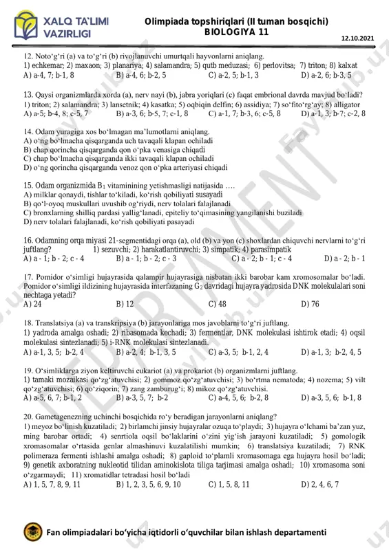 a - spora; b - gameta c) a - sporangiy; b - sporangiy d) a - vegetativ tana; b – sporangiy olimpiada topshiriqlari (ii tuman bosqichi) biologiya 11 10 fan olimpiadalari bo‘yicha iqtidorli o‘quvchilar bilan ishlash departamenti 12.10.2021 12. noto‘g‘ri (a) va to‘g‘ri (b) rivojlanuvchi umurtqali hayvonlarni aniqlang. 1) echkemar; 2) maxaon; 3) planariya; 4) salamandra; 5) qutb meduzasi; 6) perlovitsa; 7) triton; 8) kalxat a) a-4, 7; b-1, 8 b) a-4, 6; b-2, 5 c) a-2, 5; b-1, 3 d) a-2, 6; b-3, 5 13. qaysi organizmlarda xorda (a), nerv nayi (b), jabra yoriqlari (c) faqat embrional davrda mavjud bo‘ladi? 1) triton; 2) salamandra; 3) lansetnik; 4) kasatka; 5) oqbiqin delfin; 6) assidiya; 7) so‘fito‘rg‘ay; 8) alligator a) a-5; b-4, 8; s-5, 7 b) a-3, 6; b-5, 7; s-1, 8 s) a-1, 7; b-3, 6; s-5, 8 d) a-1, 3; b-7; s-2, 8 14. odam yuragiga xos bo‘lmagan ma’lumotlarni …