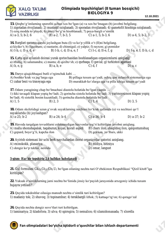 3) ro‘vak to‘pgul hosil qilishi; 4) barglarining novdada joylashuvi; 5) poyasining yog‘ochlashganligi a) 2, 4 b) 1, 2 c) 3, 4 d) 3, 5 12. gullari qiyshiq, barglari murakkab tuzilgan ko‘p yillik o‘simliklarni aniqlang. 1) o‘tloq sebargasi; 2) yantoq; 3) yeryong‘oq; 4) beda; 5) burchoq; 6) partenotsissus a) 1, 2 b) 3, 5 c) 4, 6 d) 1, 4 olimpiada topshiriqlari (ii tuman bosqichi) biologiya 9 fan olimpiadalari bo‘yicha iqtidorli o‘quvchilar bilan ishlash departamenti 12.10.2021 13. qirqbo‘g‘imlarning sporofiti uchun xos bo‘lgan (a) va xos bo‘lmagan (b) javobni belgilang. 1) zigotadan rivojlanadi; 2) mustaqil oziqlanadi; 3) sporadan rivojlanadi; 4) gametofit hisobiga oziqlanadi; 5) oziq modda to‘playdi; 6) jinsiy bo‘g‘in hisoblanadi; 7) poya-bargli o‘simlik a) a-3, 5; b-2, 6 b) a-2, 7; b-3, 5 c) a-1, 5; b-3, 6 d) a-4, 5; b-2, 3 14. barglari qarama-qarshi joylashgan buta (i) va ko‘p yillik o‘t (ii)ni belgilang. a) kiyiko‘t; b) ligustrum; c) nastarin; …
