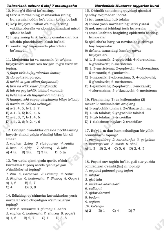 ri 2. suv qirqqulog’i bargining ustki yuzasi 3. nok mevasi ichidagi tosh hujayralar 4. lipa yosh novdasining epidermis ostidagi yashil hujayralari 5. baliqko’z barg va novdasidagi shiraga boy hujayralar 6. shamshod tanasidagi kambiy qavat hujayralari. a) 3-mexanik; 2-qoplovchi; 4-xlorenxima; 5-g’amlovchi; 6-meristema b) 1, 3-meristema; 2-qoplovchi; 4-xlorenxima; 5-mexanik; 6-g’amlovchi c) 1-mexanik; 2-xlorenxima; 3, 4-qoplovchi; 5-g’amlovchi; 6-meristema. d) 1-g’amlovchi; 2-qoplovchi; 3-mexanik; 4-xlorenxima; 5-o’tkazuvchi; 6-meristema 9. o’simliklarning tirik (a) va o’lik (b) mexanik to’qima hujayralarini aniqlang. 1. skleroid 2. yog’ochlik tolalari 3. ksilema naylari 4. floema naylari 5. kollenxima 6. sklerenxima a) a-5; b-1, 2 b) a-4, 5; b-3, 5 c) a-3, 5; b-1, 2, 6 d) a-2, 6; b-5 takrorlash uchun: 6-sinf 7-mavzugacha mardonbek muxtorov tayyorlov kursi 10. noto’g’ri fikirni ko’rsating. a) tarvuz mevasining kesmasidan uning hujayrasini oddiy ko’z bilan ko’rsa bo’ladi b) ko’p hujayrali tuban o’simliklarning vakiliga xlorella va xlomidomanadani misol qilsak bo’ladi c) hujayraning tirik tarkibiy qismlaridan biri sifatida plastidalarni …