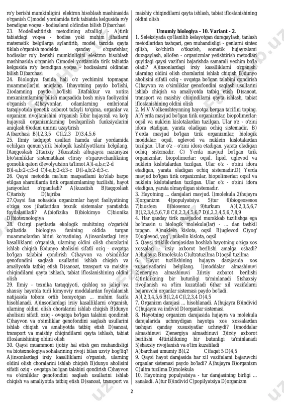 zilishini f)organlar funksiyasini g)murtak rivojlanishini h)organizm guruhlarining o'zaro qarindoshlik munosabatini i)hayvonot olamining xulq- atvorini a)l-i;2-h;3-e;4-f;5-f;6-d;7-c;8-b;9-a. b)l-i;2-h;3-g;4-f;5-e;6- d;7-c;8-b;9-a. c) l-i;2-h;3-a;4-f;5-e;6-d;7-e;8-b;9-g. d) l-i;2-d;3-g;4-f;5-e;6-h;7-c;8- b;9-a. 6. biologiyaning ba'zi sohalari tabiiy fanlar hamkorligida paydo bo'lgan, ularni juftlang. l)biofizika 2)biokimyo 3)biogeografiya 4)bionika 5)biotexnologiya a)tirik organizmlardagi biologik jarayonlarni i/ch korxonalarida qo'llash b)organizmlar hayot faoliyatini va tuzilishini asos qilib texnik sistemalar yaratish c)tirik organizmlaming yer yuzida tarqalish qonuniyatlarini o'rganish d)biologik sistemalarda kechadigan kimyoviy jarayonlarni e)biologik sistemalarda ro'y beradigan fizik jarayonlarni a)l-e;2-d;3-c;4-b;5-a b)l-a;2-b;3-c;4-d;5-e c) l-d;2-e;3- c;4-b;5-a d) l-e;2-d;3-c;4-a;5-b. 7. ... metod tirik organizmlarni ta'riflash, tasvirlash va m to'plangan materiallarni tartibga solish bilan shug'ullanadi. a)kuzatish b)taqqoslash c)tarixiy d)tajriba 8. ... metod yordamida hujayra nazariyasi, biogenetik qonun, irsiy o'zgaruvchanlikning gomologik qatorlar qonuni kashf etilgan. a)kuzatish b)taqqoslash c)tarixiy d)tajriba 9. ... metoddan sistematika, morfologiya, anatomiya, palentologiya, embriologiya fanlarida foydalaniladi. a)kuzatish b)taqqoslash c)tarixiy d)tajriba 10. ... metod qadim zamonlardan boshlab olimlar tomonidan daliliy materiallar yig'ish va uni tavsiflash uchun keng qo'llanilgan. a)kuzatish …
