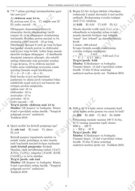 artib raqami 16, ya’ni oltingugurt atomlarining barchasida 16 tadan proton mavjud va bu atomning yadro zaryadi +16 ga teng. oksidlanish darajasi 0 (nol) ga teng bo‘lgan har qanday atomda proton va elektronlar soni o‘zaro teng bo‘ladi. lekin bizga masala shartida berilgan oltingugurt −2 oksidlanish darajasini namoyon qilayapti, shu sababli undagi elektronlar soni protonlar sonidan 2 taga ko‘proq, 18 ta elektron mavjud. ushbu atom tarkibidagi neytronlar sonini quyidagi formula orqali hisoblaymiz: n = a− z = 31− 16 = 15. endi barcha to‘g‘ri ma’lumotlarni jamlaymiz va ularni javob variantlari bilan solishtirish orqali noto‘g‘ri ma’lumotni aks ettirgan javobni aniqlaymiz. nuklon soni=31 ta elektronlar=18 ta neytronlar=15 ta protonlar=16 ta yadro zaryadi=+16 to‘g‘ri javob: elektron soni 14 ta manba: i.r.asqarov va boshqalar. kimyo. 8-sinf o‘quvchilari uchun darslik. “yangiyul poligraph service” nashriyoti. toshkent-2019. 4. qaysi modda ion kristall panjaraga ega? a) osh tuzi b) temir c) olmos d) yod kristall panjara tugunlarida musbat va manfiy …