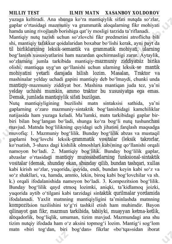 igi fikr tarkibi va qurilishining to‘g‘ri ifodalanishi nutq mantiqiyli gining asosidir. nutqda til vositalarining mantiq va to‘g‘ri tafakkur qonuniyatlariga mos tarzda mazmuniy birikishi nutq mantiqiyligini milliy test ilmiy matn xasanboy xoldorov yuzaga keltiradi. ana shunga ko‘ra mantiqiylik sifati nutqda so‘zlar, gaplar o‘rtasidagi mazmuniy va grammatik aloqalarning fikr mohiyati hamda uning rivojlanib borishiga qat’iy mosligi tarzida ta’riflanadi. mantiqiy nutq tuzish uchun so‘zlovchi fikr predmetini atroflicha bili shi, mantiqiy tafakkur qoidalaridan boxabar bo‘lishi kerak, ayni payt da til birliklarining leksik-semantik va grammatik mohiyati, ularning bog‘lanish xususiyatlarini ham nazardan qochirmasligi zarur. aytaylik, so‘zlarning jumla tarkibida mantiqiy-mazmuniy ziddiyatsiz birika olishi, mantiqqa uyg‘un qo‘llanishi uchun ularning leksik-se mantik mohiyatini yetarli darajada bilish lozim. masalan, traktor va mashinalar yelday uchadi gapini mantiqiy deb bo‘lmaydi, chunki unda mantiqiy-mazmuniy ziddiyat bor. mashina mantiqan juda tez, ya’ni yelday uchishi mumkin, ammo traktor bu xususiyatga ega emas. demak, jumlada mantiqiylik sifati buzilgan. nutq mantiqiyligining buzilishi matn sintaksisi sathida, ya’ni gaplarning …