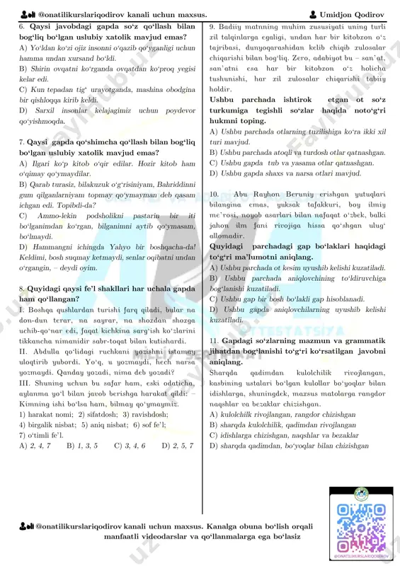 o‘qazib qo‘yganligi uchun hamma undan xursand bo‘ldi. b) shirin ovqatni ko‘rganda ovqatdan ko‘proq yegisi kelar edi. c) kun tepadan tigʻ urayotganda, mashina obodgina bir qishloqqa kirib keldi. d) sarxil insonlar kelajagimiz uchun poydevor qo‘yishmoqda. 7. qaysi gapda qo‘shimcha qo‘llash bilan bog‘liq bo‘lgan uslubiy xatolik mavjud emas? a) ilgari ko‘p kitob o‘qir edilar. hozir kitob ham o‘qimay qo‘ymaydilar. b) qarab turasiz, bilakuzuk o‘g‘risiniyam, bahriddinni gum qilganlarniyam topmay qo‘ymayman deb qasam ichgan edi. topibdi-da? c) ammo-lekin podsholikni pastarin bir iti bo‘lganimdan ko‘rgan, bilganimni aytib qo‘ymasam, bo‘lmaydi. d) hammangni ichingda yahyo bir boshqacha-da! keldimi, bosh suqmay ketmaydi, senlar oqibatni undan o‘rgangin, – deydi oyim. 8. quyidagi qaysi fe’l shakllari har uchala gapda ham qo‘llangan? i. boshqa qushlardan turishi farq qiladi, bular na don-dun terar, na sayrar, na shoxdan shoxga uchib-qo‘nar edi, faqat kichkina sarg‘ish ko‘zlarini tikkancha nimanidir sabr-toqat bilan kutishardi. ii. abdulla qo‘lidagi ruchkani yozishni istamay uloqtirib yubordi. yo‘q, u yozmaydi, hech narsa …
