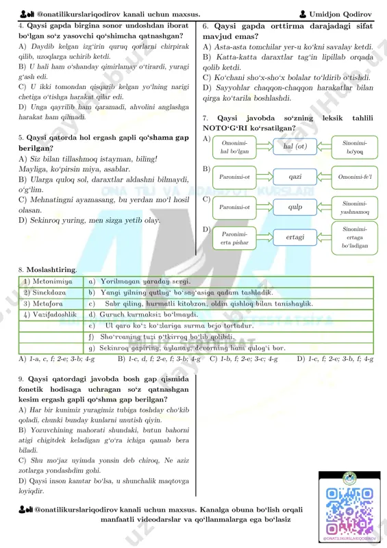 kesim vazifasini bajarib kelgan. a) 1-f; 2-a; 3-d; 4-c; 5-b; 6-e. b) 1-f; 2-a; 3-d; 4-e; 5-b; 6-c. c) 1-d; 2-a; 3-b; 4-c; 5-e; 6-f. d) 1-f; 2-a; 3-b; 4-c; 5-d; 6-e. 👨🏫 @onatilikurslariqodirov kanali uchun maxsus. 👨 umidjon qodirov 👨🏫 @onatilikurslariqodirov kanali uchun maxsus. kanalga obuna bo‘lish orqali manfaatli videodarslar va qo‘llanmalarga ega bo‘lasiz 4. qaysi gapda birgina sonor undoshdan iborat bo‘lgan so‘z yasovchi qo‘shimcha qatnashgan? a) daydib kelgan izg‘irin quruq qorlarni chirpirak qilib, uzoqlarga uchirib ketdi. b) u hali ham o‘shanday qimirlamay o‘tirardi, yuragi g‘ash edi. c) u ikki tomondan qisqarib kelgan yo‘lning narigi chetiga o‘tishga harakat qilar edi. d) unga qayrilib ham qaramadi, ahvolini anglashga harakat ham qilmadi. 5. qaysi qatorda hol ergash gapli qo‘shama gap berilgan? a) siz bilan tillashmoq istayman, biling! mayliga, ko‘pirsin miya, asablar. b) ularga quloq sol, daraxtlar aldashni bilmaydi, o‘g‘lim. c) mehnatingni ayamasang, bu yerdan mo‘l hosil olasan. d) sekinroq yuring, men …