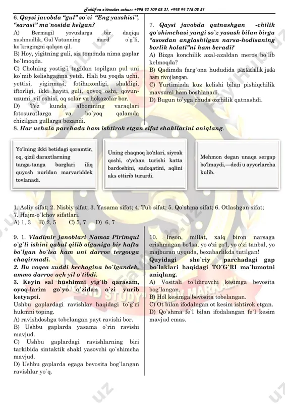di. 7. qaysi javobda qatnashgan -chilik qo`shimchasi yangi so`z yasash bilan birga “asosdan anglashilgan narsa-hodisaning borlik holati”ni ham beradi? a) bizga konchilik azal-azaldan meros bo`lib kelmoqda? b) qadimda farg`ona hududida paxtachilik juda ham rivojlangan. c) yurtimizda kuz kelishi bilan pishiqchilik mavsumi ham boshlanadi. d) bugun to`yga chuda ozchilik qatnashdi. 8. har uchala parchada ham ishtirok etgan sifat shakllarini aniqlang. 1. asliy sifat; 2. nisbiy sifat; 3. yasama sifat; 4. tub sifat; 5. qo`shma sifat; 6. otlashgan sifat; 7. hajm-o`lchov sifatlari. a) 1, 3 b) 2, 5 c) 5, 7 d) 6, 7 9. 1. vladimir janoblari namoz pirimqul o`g`li ishini qabul qilib olganiga bir hafta bo`lgan bo`lsa ham uni darrov tergovga chaqirmadi. 2. bu voqea xuddi kechagina bo`lgandek, ammo darrov uch yil o`tibdi. 3. keyin sal hushimni yig`ib qarasam, oyoq-larim go`yo o`zidan o`zi yurib ketyapti. ushbu gaplardagi ravishlar haqidagi to`g`ri hukmni toping. a) ravishdoshga tobelangan payt ravishi bor. b) ushbu …
