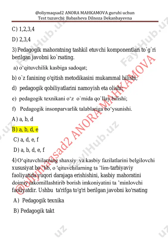 psixologik tayyorgarligi. 3) o ‘qituvchining ijtimoiy - pedagogik va ilmiy - nazariy jihatdan tayyorgarligi. 4) o ‘qituvchining maxsus va ixtisoslikka oid uslubiy bilimlarni egallab borishi. a) 1,2,3 b) 1,2,4 c) 1,2,3,4 d) 2,3,4 6) yuksak pedagogik mahoratni shakllantirishni ta’minlovchi omillarni ko`rsating. a) ixtisoslik bo‘yicha o'quv predmetini, zamon, ilm-fan, texnika taraqqiyoti darajasida mukammal bilishi, uning boshqa o'quv fanlari bilan o‘zaro aloqadorligini ta’minlash malakasiga ega bo'lishi; @oliymaqsad2 anora mahkamova guruhi uchun test tuzuvchi: babasheva dilnoza dekanbayevna b) ta’lim oluvchilaming yosh, fiziologik, psixologik hamda shaxsiy xususiyatlarini hisobga olishi, ularning faoliyatini obyektiv nazorat qilishi va baholashi; v) ta’lim jarayonini demokratlashtirish va insonparvarlashtirish asosida o‘z faoliyatini tashkil etishi; g) o‘quv - tarbiyaviy jarayonni zamon talablari darajasida tashkil qilish uchun asosiy pedagogik- psixologik va metodik ma’lumotlarga ega bo'lishi; d) fanlami o'qitish jarayonida zamonaviy axborot texnologiyalari imkoniyatlaridan keng foydalanishni bilishi; e) jamoani «ko‘ra bilish», o'quvchilarning qiziqishlari, intilishlari, ularning hayot faoliyatlarida uchraydigan qiyinchiliklami tushunish va hamdard bo'la olish, …