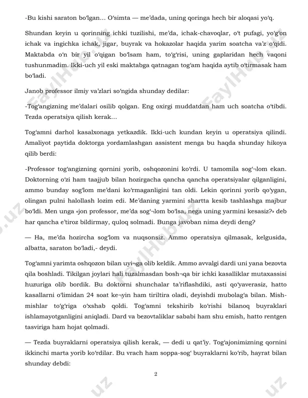 ilishi, me’da, ichak-chavoqlar, o‘t pufagi, yo‘g‘on ichak va ingichka ichak, jigar, buyrak va hokazolar haqida yarim soatcha va’z o‘qidi. maktabda o‘n bir yil o‘qigan bo‘lsam ham, to‘g‘risi, uning gaplaridan hech vaqoni tushunmadim. ikki-uch yil eski maktabga qatnagan tog‘am haqida aytib o‘tirmasak ham bo‘ladi. janob professor ilmiy va’zlari so‘ngida shunday dedilar: -tog‘angizning me’dalari osilib qolgan. eng oxirgi muddatdan ham uch soatcha o‘tibdi. tezda operatsiya qilish kerak… tog‘amni darhol kasalxonaga yetkazdik. ikki-uch kundan keyin u operatsiya qilindi. amaliyot paytida doktorga yordamlashgan assistent menga bu haqda shunday hikoya qilib berdi: -professor tog‘angizning qornini yorib, oshqozonini ko‘rdi. u tamomila sog‘¬lom ekan. doktorning o‘zi ham taajjub bilan hozirgacha qancha qancha operatsiyalar qilganligini, ammo bunday sog‘lom me’dani ko‘rmaganligini tan oldi. lekin qorinni yorib qo‘ygan, olingan pulni halollash lozim edi. me’daning yarmini shartta kesib tashlashga majbur bo‘ldi. men unga «jon professor, me’da sog‘¬lom bo‘lsa, nega uning yarmini kesasiz?» deb har qancha e’tiroz bildirmay, quloq solmadi. bunga javoban …
