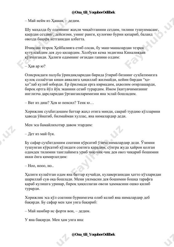 'qituvchimizdan o'rganganlarimni xayolimda bir joyga yig'ib, nima bo'lsa bo'lar deya haligi odamga: – vat iz yor neym? – dedim. odam og'zini ko'pirtirib birnimalar dedi, biroq hech narsani tushunmadim. jim tursam sharmanda bo'lamiz, go'yo uning savoliga javob bergan kabi: @ona_tili_yoqubovodilbek @ona_tili_yoqubovodilbek – may neym iz hashan, – dedim. shu mahalda bu odamning jahli chiqayotganini sezdim, tilini tushunmasang, qaerdan sezding, deysizmi, uning rangi, qulog'iyu burni qizarib, baland ovozda baqira ketganidan albatta. ichimdan tezroq heybaliyaga etib olsak, bu mash-mashalardan tezroq qutulsaydim deya duo qilardim. xolbuki kema endigina kinaliyadan qo'zg'olgandi. haligi odamning og'zidan gapini oldim: – hav ar yu? olisroqdagi paluba o'rindiqlaridan birida o'tirib bizning suhbatimizga quloq solayotgan kishi avvaliga hiqillab jilmaydi, keyin birdan “ho- ho”lab kulib yubordi. er yorilmadi erga kirmadim, ahvolim og'irlashardi, biroq ortga yo'l yo'q ekanini sezib turardim. imom o'qituvchimizning inglizcha darslaridan o'rganganlarimizni yana eslay boshladim. – vat iz dish? hev yu pensil? tenk yu… xorijlik suhbatdoshim battar jahl otiga mindi, …