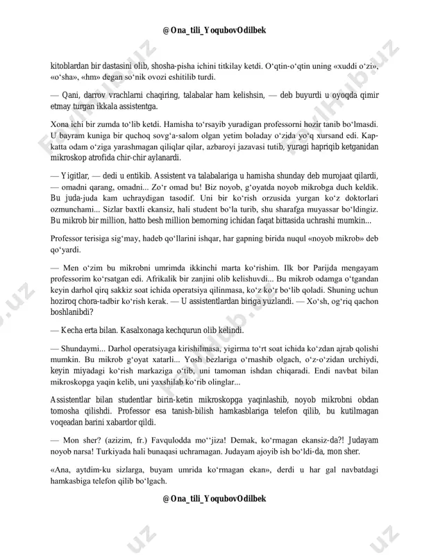 ilmagan yangilik bo‘ldi. shundan keyin professor javonda turgan semiz-semiz @ona_tili_yoqubovodilbek @ona_tili_yoqubovodilbek kitoblardan bir dastasini olib, shosha-pisha ichini titkilay ketdi. o‘qtin-o‘qtin uning «xuddi o‘zi», «o‘sha», «hm» degan so‘nik ovozi eshitilib turdi. — qani, darrov vrachlarni chaqiring, talabalar ham kelishsin, — deb buyurdi u oyoqda qimir etmay turgan ikkala assistentga. xona ichi bir zumda to‘lib ketdi. hamisha to‘rsayib yuradigan professorni hozir tanib bo‘lmasdi. u bayram kuniga bir quchoq sovg‘a-salom olgan yetim boladay o‘zida yo‘q xursand edi. kap- katta odam o‘ziga yarashmagan qiliqlar qilar, azbaroyi jazavasi tutib, yuragi hapriqib ketganidan mikroskop atrofida chir-chir aylanardi. — yigitlar, — dedi u entikib. assistent va talabalariga u hamisha shunday deb murojaat qilardi, — omadni qarang, omadni... zo‘r omad bu! biz noyob, g‘oyatda noyob mikrobga duch keldik. bu juda-juda kam uchraydigan tasodif. uni bir ko‘rish orzusida yurgan ko‘z doktorlari ozmunchami... sizlar baxtli ekansiz, hali student bo‘la turib, shu sharafga muyassar bo‘ldingiz. bu mikrob bir million, hatto besh …