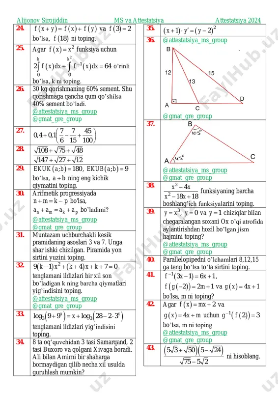 roup 23. ( ), 6ekub a b = va 14 9 a b a b + = − bo’lsa, ab ni toping. https://t.me/attestatsiya_ms_group https://t.me/gmat_gre_group https://t.me/attestatsiya_ms_group https://t.me/gmat_gre_group https://t.me/attestatsiya_ms_group https://t.me/gmat_gre_group https://t.me/attestatsiya_ms_group https://t.me/gmat_gre_group https://t.me/attestatsiya_ms_group https://t.me/gmat_gre_group alijonov sirojiddin ms va attestatsiya attestatsiya 2024 24. ( ) ( ) ( )f x y f x f y+ = + va ( )3 2f = bo’lsa, ( )18f ni toping. 25. agar ( ) 2f x x= funksiya uchun ( ) ( ) 2 1 0 0 2 64 k k f x dx f x dx−+ =  o’rinli bo’lsa, k ni toping. 26. 30 kg qorishmaning 60% sement. shu qorishmaga qancha qum qo’shilsa 40% sement bo’ladi. @attestatsiya_ms_group @gmat_gre_group 27. 7 7 45 0,4 0,1 6 15 100   + − +    28. 108 75 48 147 27 12 + + + + 29. ( ); 180ekuk a b = , …
