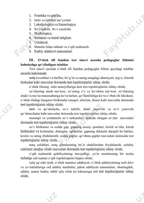 qamrab olingan mavzularning mazmun sohalari pedagoglarning o‘zbek tili fanidan bilimini baholash va munosib rag‘batlantirish uchun test topshiriqlari umumta’lim maktablarining 2-11-sinf materiallari hamda malaka talablari bo‘yicha tegishli adabiyotlardan iborat bo‘lib, fanning quyidagi mazmun sohalarini qamrab oladi: https://lex.uz/uz/docs/-6008663 1. fonetika va grafika. 2. imlo va talaffuz me’yorlari 3. leksikologiya va frazeologiya. 4. so‘z tarkibi. so‘z yasalishi. 5. morfologiya. 6. sintaksis va tinish belgilari. 7. uslubiyat. 8. matnlar bilan ishlash va o‘qib tushunish. 9. badiiy adabiyot namunalari. iii. o‘zbek tili fanidan test sinovi asosida pedagoglar bilimini baholashga qo‘yiladigan talablar test sinovi asosida o‘zbek tili fanidan pedagoglar bilimi quyidagi talablar asosida baholanadi: nutq tovushlari va harflar, bo‘g‘in va uning nutqdagi ahamiyati, urg‘u, fonetik hodisalar kabi mavzular doirasida test topshiriqlarini ishlay olishi; o‘zbek tilining imlo tamoyillariga doir test topshiriqlarini ishlay olishi; so‘zlarning atash ma’nosi, so‘zning o‘z va ko‘chma ma’nosi, so‘zlarning shakl va ma’no munosabatiga ko‘ra turlari, qo‘llanilishiga ko‘ra o‘zbek tili leksikasi, o‘zbek tilidagi barqaror birikmalar …