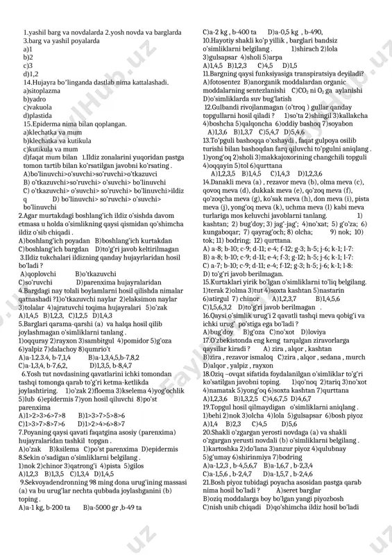 lariga tegishli malumotlarni aniqlang. a.hujayra qobig’i b.sitoplazma c.plastidalar d.yadro e.vakuola 1.doimo harakatda 2.tiniq va mustahkam.3.tiniq suyuq yoki shilimshiq 4.rangsiz 5.zamburug’lar bakteriyalar va ko’k yashil suvo’tlarda mavjud emas.6.bakteriyalar va ko’k yashil suvo’tlarda mavjud emas.7.mevalarga rang beradi 8.mevalarga ta’m beradi 9.75-90% i suv va unda erigan moddalar 10.zaxira moddalar saqlanadi a) a-2 b-1 c-5 d-6 e-9 b)a-3 b-4 c-5 d-6 e-8 c) a-2 b-3,4 c-5 d-6 e-9 d)a-2 b-3,4 c-5 d-6 e-8 8.piyoz po’sti hujayrasiga tegishli malumotni aniqlang. a)cho’ziq,rangli,zich b)cho’ziq,rangsiz,tirik c)rangsiz,cho’ziq,zich d)tirik,cho’ziq,rangsiz 9.o’simlik to’qimalariga tegishli malumotlarni aniqlang. 1.yirik yadroli 2.yupqa nozik po’stli 3.tez tez bo’linish xususiyatiga ega 4.tashqi tomondan qoplab turadi 5.traxeidlar mavjud 6.o’lik 7.tirik 8.qalin qobiqli 9.xloroplastlarga ega 10.fitonsid a)hosil qiluvchi b)qoplovchi c)asosiy d)o’tkazuvchi e)mexanik a) a-3 b-9 d-10,5 e-6, b) a-1,2,3 b-9 d-6,5 e-6,7,8, c) ) a-2,3 b-9 d-6,5 e-10 d) ) a-1,2,3 b-4 d-6,5 e-6,7,8, 10.qayerda joylashgan epidermisda barg og’izchalari joylashgan 1.yashil barg va novdalarda 2.yosh novda va barglarda …