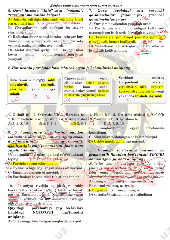 ysi javobdagi so`z yasovchi qo`shimchalar faqat fe’l yasovchi qo`shimchalar emas? a) yuragim hayajondan gupullab uradi. b) pastda esa odamni oqizadigan katta suv xarsanglarga bosh urib shovullab oqyapti. c) hamma yoq jim. faqat pashsha yoqimsiz g‘ing‘illaydi, bemor inqillaydi. d) mahallamizdagi o‘rtoqlarim ham otlarini lo‘killatib kelib qoldilar. 8. har uchala parchada ham ishtirok etgan fe’l shakllarini aniqlang. 1. o`timli fe’l; 2. o`timsiz fe’l; 3. harakat fe’li; 4. holat fe’li; 5. orttirma nisbat; 6. sof fe’l; 7. ko`makchi fe’lli so`z qo`shilmasi; 8. aniq nisbat. 9. yasama fe’l; 10. qo`shma fe’l a) 1, 2, 8, 10 b) 4, 6, 7, 9 c) 3, 6, 8, 9 d) 5, 7, 8, 10 9. u hammaning kasb-korini, qandoq ishlashini, oilasini, fe’l-atvorinigina emas, dard-hasratini, orzu-armonini, qobiliyatini, zaif tomonlarini juda ham yaxshi bilar edi. ushbu gaplardagi otlar haqidagi to`g`ri hukmni toping. a) parchda yasam otlar mavjud. b) to`ldiruvchiga bog`langan shaxs oti mavjud. c) egaga tobelangan ot mavjud. d) …