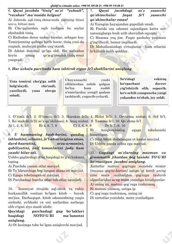 ysi javobdagi so`z yasovchi qo`shimchalar faqat fe’l yasovchi qo`shimchalar emas? a) yuragim hayajondan gupullab uradi. b) pastda esa odamni oqizadigan katta suv xarsanglarga bosh urib shovullab oqyapti. c) hamma yoq jim. faqat pashsha yoqimsiz g‘ing‘illaydi, bemor inqillaydi. d) mahallamizdagi o‘rtoqlarim ham otlarini lo‘killatib kelib qoldilar. 8. har uchala parchada ham ishtirok etgan fe’l shakllarini aniqlang. 1. o`timli fe’l; 2. o`timsiz fe’l; 3. harakat fe’li; 4. holat fe’li; 5. orttirma nisbat; 6. sof fe’l; 7. ko`makchi fe’lli so`z qo`shilmasi; 8. aniq nisbat. 9. yasama fe’l; 10. qo`shma fe’l a) 1, 2, 8, 10 b) 4, 6, 7, 9 c) 3, 6, 8, 9 d) 5, 7, 8, 10 9. u hammaning kasb-korini, qandoq ishlashini, oilasini, fe’l-atvorinigina emas, dard-hasratini, orzu-armonini, qobiliyatini, zaif tomonlarini juda ham yaxshi bilar edi. ushbu gaplardagi otlar haqidagi to`g`ri hukmni toping. a) parchda yasam otlar mavjud. b) to`ldiruvchiga bog`langan shaxs oti mavjud. c) egaga tobelangan ot mavjud. d) …