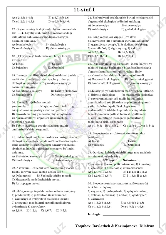 b-tensli c) a-tensli; b-gekkel; d) a-gekkel; b-gumbold 11. sayyoramizda hayotning paydo bo’lishi bilan birga ekologik o’zgarishini, biosfera evolutsiyasiga insonni ta’sirini o’rganadigan ekologiya bo’limini aniqlang. a) sinekologiya b) tarixiy ekologiya c) demekologiya d) evolutsion ekologiya 12.ekosistemalarni hudud jihatdan moslab ko’rsating i-mikroekosistema; ii-mezoekosistema; 1) olmali bog’; 2) chirik to’nka; 3) akvarium; 4) hovuz; 5) archazor; 6) ko’lmak suv; 7) dala; 8) mikrobli suv; a) i-2,4,6; ii-1,5,7; b) i-3,6,8; ii-4,5,7; c) i-1,5,7; ii-3,6,8; d) i-1,5,7; ii-2,4,6; 13. redutsentlarni aniqlang. a) fe bakteriyalar; b) zangori sachratqi; c) qoziqorin d) ninachi; f) saprofit bakteriyalar; g) nitella; h) ayiq; a) b,g b) d,h c) a,f d) c,f 14. tashqi muhit ta’siri ostida individlar sonining o’zagrish sabablarini o’rganadigan ekologiya bo’limini aniqlang. a) sinekologiya b) tarixiy ekologiya c) demekologiya d) evolutsion ekologiya 15. populatsiyalar ekologiyasi (a) va jamoalar ekologiyasini (b) o’rganuvchi ekologiya bo’limini aniqlang. a) a-sinekologiya; b-autekologiya; b) a-autekologiya; b-demekologiya; c) a-demekologiya; b-sinekologiya; d) a-evolutsion ekologiya; b-autekologiya; 16. …