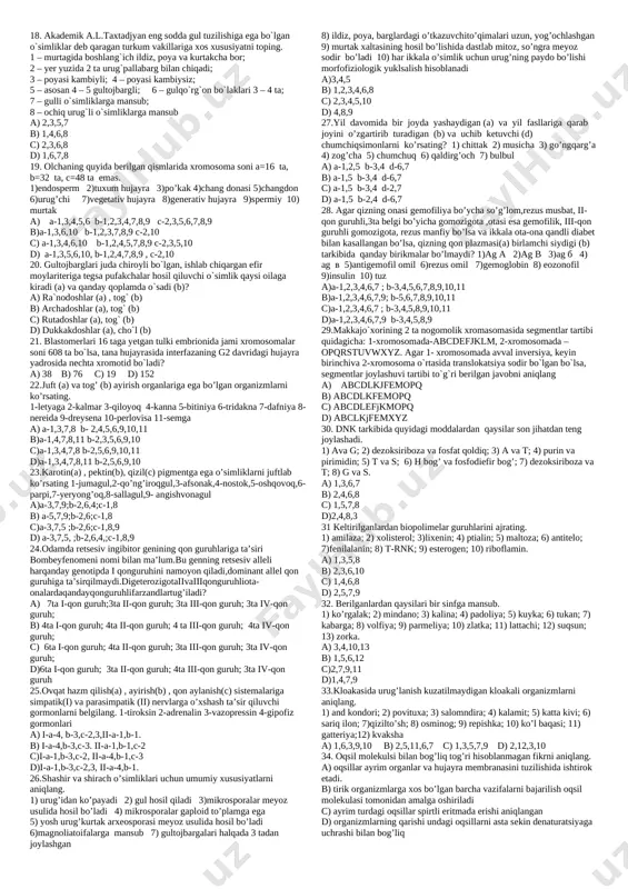 suv orqali tarqaladi; 4) mikrosporasi bo’linayotganda xromatidlar tetradasi kuzatiladi; 5) to’pgullari tolning uru’gchi gullarini eslatadi; 6) fotosintez jarayoni yorug’likning optimal darajasiga bo’gliq; 7) biogen migratsiyaning uchinchi turida qatnashadi. a) 1,2,3,4 b) 2,3,5,7 c) 1,2,3,6 d) 3,5,6,7 8. magnoliyatoifalarni aniqlang. 1) suv nilufari; 2) mamont daraxt; 3) ebalak; 4) suv qaroqchisi; 5) ginko biloba; 6) zuxrosoch; 7) aspidistra; 8) suvkesar; 9) nitella; 10) sekvoyadendron; 11) rovoch; 12) qariqiz. a) 1,3,4,5,7,9 b) 1,3,7,11,12 c) 2,3,5,8,9,10 d) 2,4,6,8,10,12 9. berilgan ko’rsatkichlardan qaysilari boshoyoqli molyuskalarga mos keladi? 1) ko’zlari bosh miyaning yon o’simtasidan rivojlangan; 2) reflekslari murakkab va xilma-xil; 3) paypaslagichlari oyog’ining oldingi qismini o’zgarishidan hosil bo’lgan; 4) qadimgi vakillari kembriy davrida keng tarqalgan va faol harakatlangan; 5) dengizlarda tarqalgan ikkilamchi konsumentlar. a) 1,3,5 b) 2,4,5 c) 1,2,4 d) 2,3,4 10. noto’g’ri fikrlarni ajrating. 1) yelkaning oldingi muskullari somatik nerv sistemasi tomonidan boshqariladi; 2) katta yoshli odamda kichik oziq tishlar va miya qutisi suyaklari …