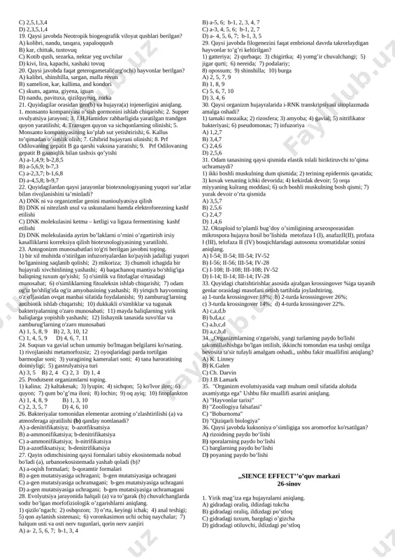 ribasini aniqlang. a) vodorod sianit, amiyak va suvni qizdirib adenine sintezi b) qizdirilgan metan, vodorod, suv bug’lariga elektr uchquni ta’sirida aspargin, glitsin sintezi c) metan, amiyak va suv aralashmasi ionlashtiruvchi nurlari ta’sirida riboza sintezi d) aminokislotalar aralashmasini qizdirib protenoidlar sintezi 9. g’oza avlodi turlari bir-biridan alohidalashgan davrda iqlimda qanday o’zgarishlar kuzatilgan. a) osmonni qoplagan bulutlar juda kamayib atmosfera quruq va shaffof bo’lgan. quyosh nurlari to’g’ridan-to’gri o’simlik barglariga tusha boshlagan. b) davr boshlarida iqlim issiq va nam bo’lgan, davr o’rtalariga kelib iqlim quruq va mo’tadil, oxirida esa keskin sovigan. c) dengizlar sathi kamayib, quruqlik ortishi, bo’linib ketishi yanada davom etgan. iqlim mo’tadil bo’lgan. d) shimoliy muz okeani muzlarining bir necha bor janubga siljishi va orqaga chekinishi kuzatilgan. 10. odam tanasidagi (i) uchinchi qovoqda, (ii)ko’richak va uning chuvalchangsimon o’simtasida, (iii) dumda evolutsiya davomida qanday o’zgarishlar ro’y bergan. a-hajm kichrayishi; b-sonining kamayishi; c-funksiyasining yo’qolishi. a) i-a,c; ii-b,c,a; iii-a,b,c b) i-a,b,c; ii-a,b,c; iii-a,b,c c) …