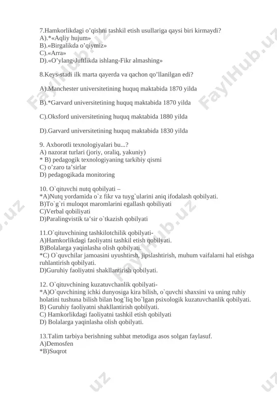 kirmaydi? a).*«aqliy hujum» b).«birgalikda o’qiymiz» c).«arra» d).«o’ylang-juftlikda ishlang-fikr almashing» 8.keys-stadi ilk marta qayerda va qachon qo’llanilgan edi? a).manchester universitetining huquq maktabida 1870 yilda b).*garvard universitetining huquq maktabida 1870 yilda c).oksford universitetining huquq maktabida 1880 yilda d).garvard universitetining huquq maktabida 1830 yilda 9. axborotli texnologiyalari bu...? a) nazorat turlari (joriy, oraliq, yakuniy) * b) pedagogik texnologiyaning tarkibiy qismi c) o’zaro ta’sirlar d) pedagogikada monitoring 10. o`qituvchi nutq qobilyati – *a)nutq yordamida o`z fikr va tuyg`ularini aniq ifodalash qobilyati. b)to`g`ri muloqot maromlarini egallash qobiliyati c)verbal qobiliyati d)paralingvistik ta’sir o`tkazish qobilyati 11.o`qituvchining tashkilotchilik qobilyati- a)hamkorlikdagi faoliyatni tashkil etish qobilyati. b)bolalarga yaqinlasha olish qobilyati. *c) o`quvchilar jamoasini uyushtirsh, jipslashtirish, muhum vaifalarni hal etishga ruhlantirish qobilyati. d)guruhiy faoliyatni shakllantirish qobilyati. 12. o`qituvchining kuzatuvchanlik qobilyati- *a)o`quvchining ichki dunyosiga kira bilish, o`quvchi shaxsini va uning ruhiy holatini tushuna bilish bilan bog`liq bo`lgan psixologik kuzatuvchanlik qobilyati. b) guruhiy faoliyatni shakllantirish qobilyati. c) hamkorlikdagi faoliyatni tashkil etish qobilyati d) …