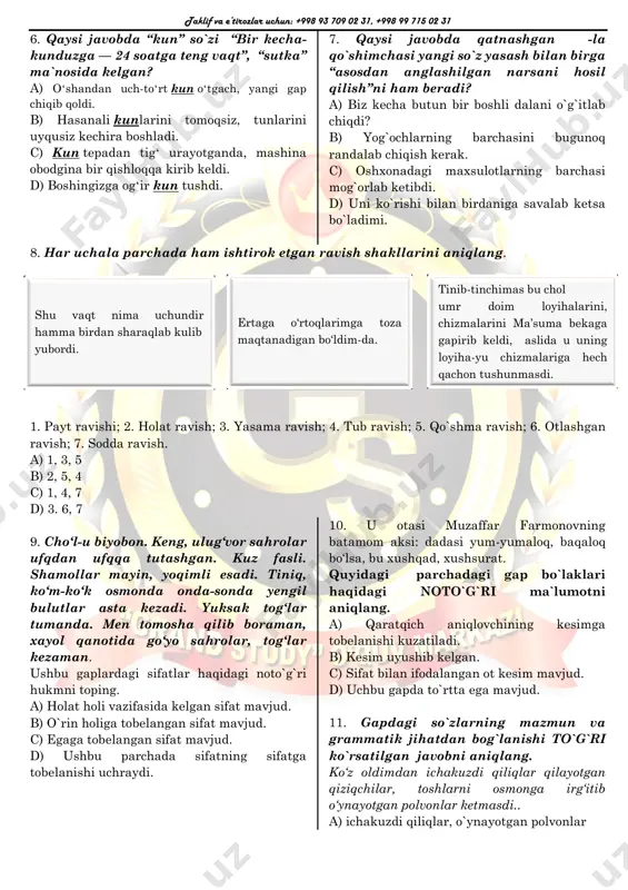 bir boshli dalani o`g`itlab chiqdi? b) yog`ochlarning barchasini bugunoq randalab chiqish kerak. c) oshxonadagi maxsulotlarning barchasi mog`orlab ketibdi. d) uni ko`rishi bilan birdaniga savalab ketsa bo`ladimi. 8. har uchala parchada ham ishtirok etgan ravish shakllarini aniqlang. 1. payt ravishi; 2. holat ravish; 3. yasama ravish; 4. tub ravish; 5. qo`shma ravish; 6. otlashgan ravish; 7. sodda ravish. a) 1, 3, 5 b) 2, 5, 4 c) 1, 4, 7 d) 3. 6, 7 9. cho‘l-u biyobon. keng, ulug‘vor sahrolar ufqdan ufqqa tutashgan. kuz fasli. shamollar mayin, yoqimli esadi. tiniq, ko‘m-ko‘k osmonda onda-sonda yengil bulutlar asta kezadi. yuksak tog‘lar tumanda. men tomosha qilib boraman, xayol qanotida go‘yo sahrolar, tog‘lar kezaman. ushbu gaplardagi sifatlar haqidagi noto`g`ri hukmni toping. a) holat holi vazifasida kelgan sifat mavjud. b) o`rin holiga tobelangan sifat mavjud. c) egaga tobelangan sifat mavjud. d) ushbu parchada sifatning sifatga tobelanishi uchraydi. 10. u otasi muzaffar farmonovning batamom aksi: dadasi yum-yumaloq, …