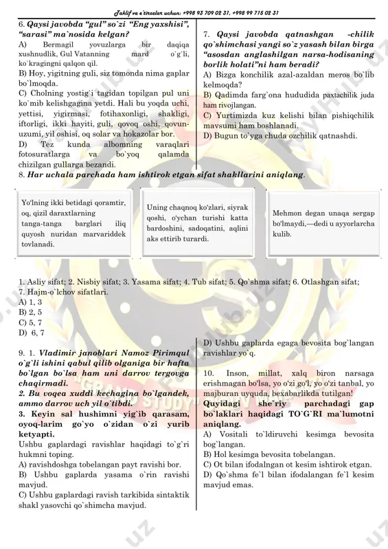 di. 7. qaysi javobda qatnashgan -chilik qo`shimchasi yangi so`z yasash bilan birga “asosdan anglashilgan narsa-hodisaning borlik holati”ni ham beradi? a) bizga konchilik azal-azaldan meros bo`lib kelmoqda? b) qadimda farg`ona hududida paxtachilik juda ham rivojlangan. c) yurtimizda kuz kelishi bilan pishiqchilik mavsumi ham boshlanadi. d) bugun to`yga chuda ozchilik qatnashdi. 8. har uchala parchada ham ishtirok etgan sifat shakllarini aniqlang. 1. asliy sifat; 2. nisbiy sifat; 3. yasama sifat; 4. tub sifat; 5. qo`shma sifat; 6. otlashgan sifat; 7. hajm-o`lchov sifatlari. a) 1, 3 b) 2, 5 c) 5, 7 d) 6, 7 9. 1. vladimir janoblari namoz pirimqul o`g`li ishini qabul qilib olganiga bir hafta bo`lgan bo`lsa ham uni darrov tergovga chaqirmadi. 2. bu voqea xuddi kechagina bo`lgandek, ammo darrov uch yil o`tibdi. 3. keyin sal hushimni yig`ib qarasam, oyoq-larim go`yo o`zidan o`zi yurib ketyapti. ushbu gaplardagi ravishlar haqidagi to`g`ri hukmni toping. a) ravishdoshga tobelangan payt ravishi bor. b) ushbu …