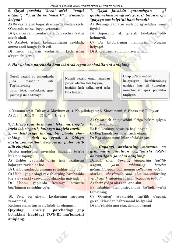 gim kelyapti. d) anora ozini kulgidan tiya olmadi. 8. har uchala parchada ham ishtirok etgan ot shakllarini aniqlang. 1. yasama ot; 2. tub ot; 3. mavhum ot; 4. ko`plikdagi ot; 5. shaxs nomi; 6. shaxs oti; 7. joy oti. a) 2, 4 b) 1, 3 c) 5, 7 d) 2, 7 9. 1. bizga yaqinlashmadi, lekin nariroqda turib ish o‘rgatib, bularga baqirib turdi. 2. — ichkariga kiring, bir piyola choy iching, — dedi uy egasi. 3. oldiga dasturxon yozibdi, kechqurun palov qilib olib chiqibdi. ushbu gaplardagi ravishlar haqidagi to`g`ri hukmni toping. a) ushbu gaplarda o`rin holi vazifasini bajargan ravishlar bor. b) ushbu gaplarda yasama ravishlar mavjud. c) ushbu gaplardagi ravishlarning barchasida lug`aviy shakl yasovchi qo`shimcha mavjud. d) ushbu gaplarda kesimga bevosita bog`langan ravishlar yo`q. 10. yo‘q, bu giryon ko‘zlarning yarqiroq zamzamasi, kechasi onam tag‘in yig‘labdi-da chamasi... quyidagi she’riy parchadagi gap bo’laklari haqidagi to’g’ri ma’lumotni aniqlang. a) qaratqich aniqlovchini o`ziga hokim …