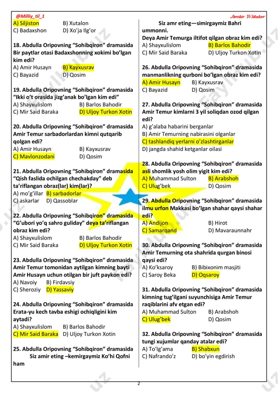 13. abdulla oripovning “sohibqiron” dramasida “lashkarini siylamagan xasis amir” kim edi? a) amir husayn b) kayxusrav c) bayazid d) amir temur 14. abdulla oripovning “sohibqiron” dramasida buyuk “loy jangi”da qancha askar nobud bo’lgan edi? a) 200 min b) 20 ming c) 10 ming d) 400 ming 15. abdulla oripovning “sohibqiron” dramasida qur’oni karimni o’rtaga qo’yib qasam ichgan, lekin qasamini buzgan obraz kim edi? a) amir husayn b) kayxusrav c) bayazid d) qosim 16. abdulla oripovning “sohibqiron” dramasida har sakkiz yilda bir sohibqiron tug’ilishini kim aytgan edi? a) shayxulislom b) barlos bahodir c) mir said baraka d) uljoy turkon xotin 17. abdulla oripovning “sohibqiron” dramasida kayxusrav qayerda yaralangan edi? @milliy_til_1 javohir yo’ldoshev 2 a) siljiston b) xutalon c) badaxshon d) xo’ja ilg’or 18. abdulla oripovning “sohibqiron” dramasida bir paytlar otasi badaxshonning xokimi bo’lgan kim edi? a) amir husayn b) kayxusrav c) bayazid d) qosim 19. abdulla oripovning “sohibqiron” dramasida “ikki o’t …