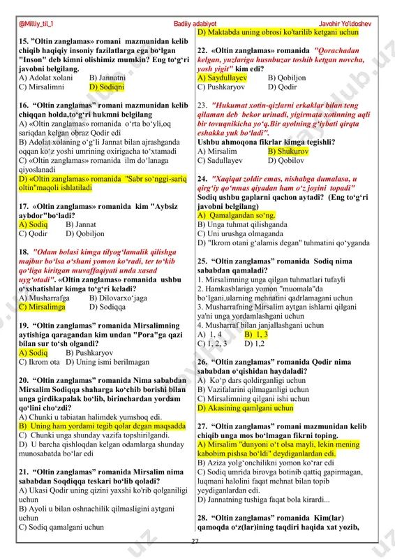atan ishlatiladi? a) sodiqqa b) qodirga c) azizaga d) mirsalimga 9. «oltin zanglamas» romanida gi "sevgi doyasi" kim yoki nima edi? a) aziza b) vaqt c) adolat xola d) baxt 10. “oltin zanglamas” romanida aziza dunyoda nimalarni yomon ko‘rar edi? 1. yolg‘onni 2. otasining qattiq qo‘lligini 3. qo‘rqoqlikni 4. ikkiyuzlamachilkni a) 1,4 b) 1,3,4 c) 12 d) 1,3 11. “oltin zanglamas” romanida mirsalim qaysi fandan dars berardi? a) tarix b) ona tili c) geografiya d) aniq fani ko‘rsatilmagan 12. “oltin zanglamas” romani mazmuniga mos bo‘lmagan ma'lumotni aniqlang. a) mirsalim mehmonxonani "musofirxona"deb atardi b) mirsalimning xotini uni boshqalarning hayotiga aralashmaslikka da'vat etardi.. c) aziza ham chiroyli,ham qat'iyatli qiz edi. d) adolat xola o‘g‘li bilan jannatning ajrashishida sodiqni aybdor deb biladi. 13. “oltin zanglamas” romanida sodiq necha yil deganda farzandli bo‘ladi? a) 13 b) 14 c) 15 d) 16 14. ”oltin zanglamas» romanida sodiqqa mos bo‘lmagan tarifni belgilang. a) u 113-maktab direktori …