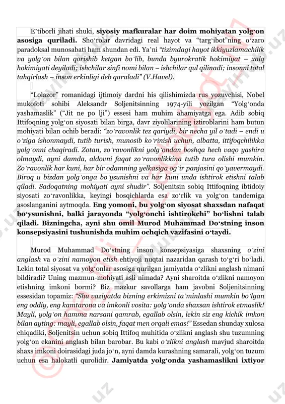 a” aholisini uzoq yillar davomida faqat zulm va total nazoratda boshqarib turish imkonsiz edi. shu sababli sovet hukmron elitasi siyosatning muhim quroli boʻlmish yolgʻondan samarali foydalanadi. shoʻrolarning buyuk yolgʻoni esa mafkurasi edi: “mafkura bu – tizim tashqi barqarorligining ustunlaridan biridir. ayni paytda, bu ustun beqaror poydevor, yaʼni yolgʻonlar uzradir. shuning uchun mafkura – yolgʻonga rozi boʻlsangizgina, sizni koʻtarib turadi” (v.havel). @ on a_ til i_ va _a da biy ot_ n1 eʼtiborli jihati shuki, siyosiy mafkuralar har doim mohiyatan yolgʻon asosiga quriladi. shoʻrolar davridagi real hayot va “targʻibot”ning oʻzaro paradoksal munosabati ham shundan edi. yaʼni “tizimdagi hayot ikkiyuzlamachilik va yolgʻon bilan qorishib ketgan boʻlib, bunda byurokratik hokimiyat – xalq hokimiyati deyiladi; ishchilar sinfi nomi bilan – ishchilar qul qilinadi; insonni total tahqirlash – inson erkinligi deb qaraladi” (v.havel). “lolazor” romanidagi ijtimoiy dardni his qilishimizda rus yozuvchisi, nobel mukofoti sohibi aleksandr soljenitsinning 1974-yili yozilgan “yolgʻonda yashamaslik” (“jit ne po lji”) essesi …